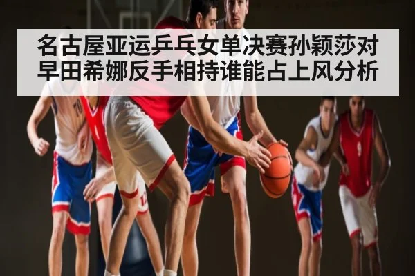 名古屋亚运乒乓女单决赛孙颖莎对早田希娜反手相持谁能占上风分析